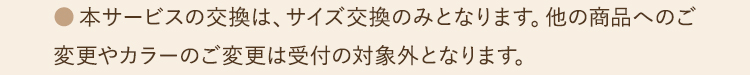 ●本サービスの交換は、サイズ交換のみとなります。他の商品へのご変更やカラーのご変更は受付の対象外となります。