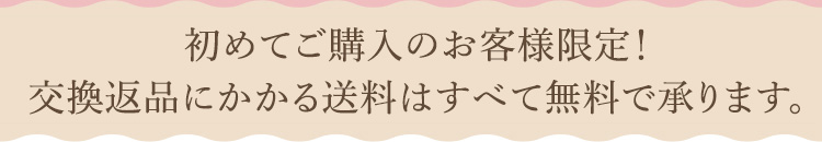 初めてご購入のお客様限定！交換返品にかかる送料は全て無料で承ります。