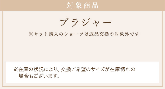 対象商品 ブラジャー ※セット購入のショーツは返品交換の対象外です ※在庫の状況により、交換ご希望のサイズが在庫切れの場合もございます。