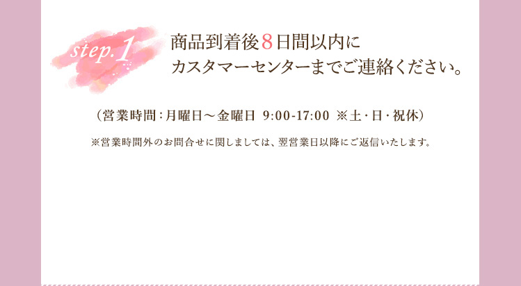 step1 商品到着後8日間以内にカスタマーセンターまでお電話ください。シーオーメディカル カスタマーセンターお問合せ窓口（営業時間：月曜日～金曜日 9:00-17:00 ※土・日・祝休） ※営業時間外のお問合せに関しましては、翌営業日以降にご返信いたします。