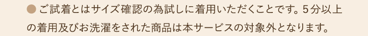 ●ご試着とはサイズ確認の為試しに着用いただくことです。５分以上の着用及びお洗濯をされた商品は本サービスの対象外となります。