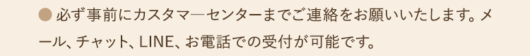 ●必ず事前にカスタマ―センターまでご連絡をお願いいたします。メール、チャット、LINE、お電話での受付が可能です。
