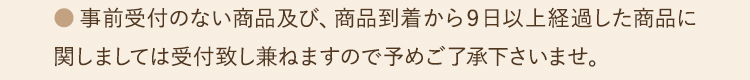 ●事前受付のない商品及び、商品到着から９日以上経過した商品に関しましては受付致し兼ねますので予めご了承下さいませ。