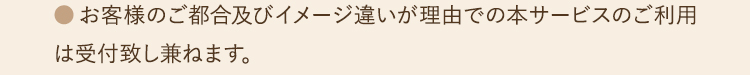 ●お客様のご都合及びイメージ違いが理由での本サービスのご利用は受付致し兼ねます。