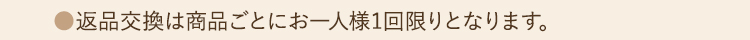 ●返品交換は商品ごとにお一人様1回限りとなります。