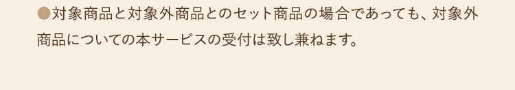 ●対象商品と対象外商品とのセット商品の場合であっても、対象外商品についての本サービスの受付は致し兼ねます。