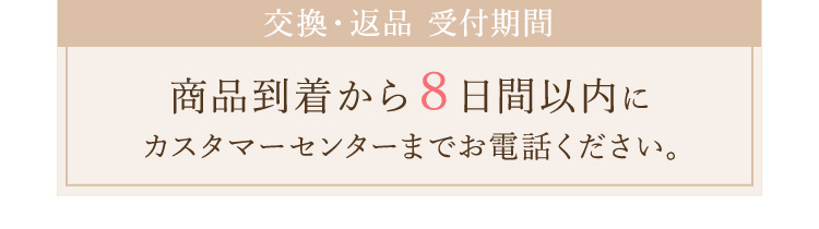 交換・返品 受付期間 商品到着から8日間以内にカスタマーセンターまでお電話ください。