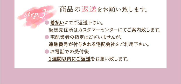 step3 商品の返送をお願い致します。●着払いにてご返送下さい。・返送先住所はカスタマーセンターにてご案内致します。●宅配業者の指定はございませんが、・追跡番号が付与される宅配会社をご利用下さい。●お電話での受付後・1週間以内にご返送をお願い致します。