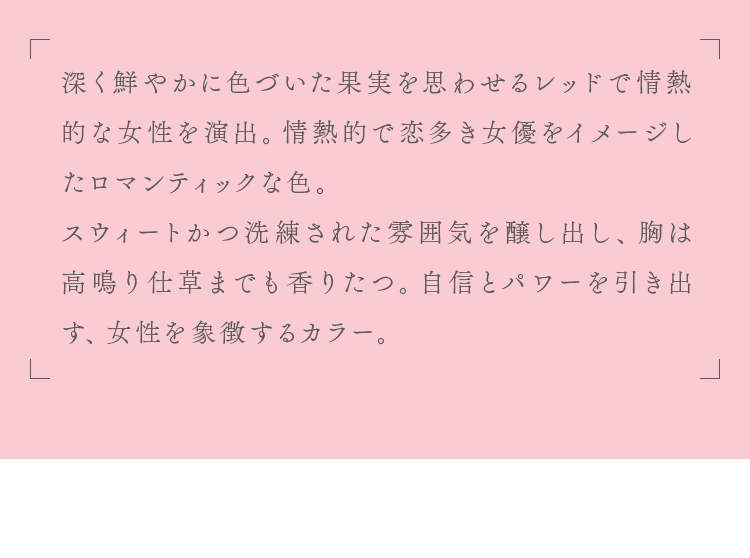 自信とパワーを引き出す、女性を象徴するカラー。